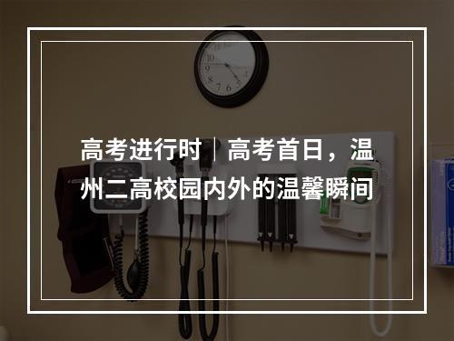 高考进行时｜高考首日，温州二高校园内外的温馨瞬间