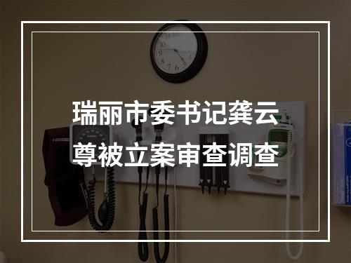 瑞丽市委书记龚云尊被立案审查调查