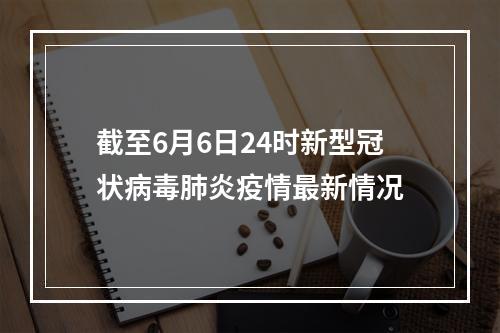 截至6月6日24时新型冠状病毒肺炎疫情最新情况