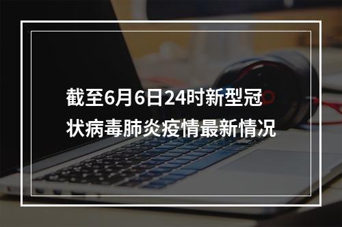 截至6月6日24时新型冠状病毒肺炎疫情最新情况