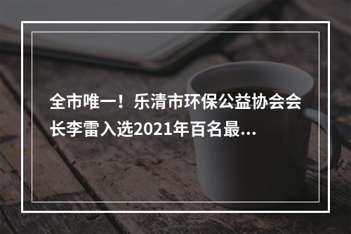 全市唯一！乐清市环保公益协会会长李雷入选2021年百名最美生态环保志愿者