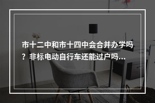 市十二中和市十四中会合并办学吗？非标电动自行车还能过户吗?