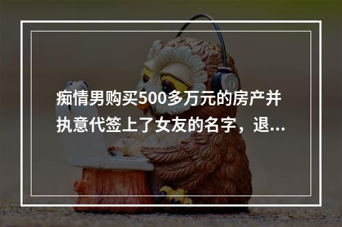 痴情男购买500多万元的房产并执意代签上了女友的名字，退房时尴尬了......