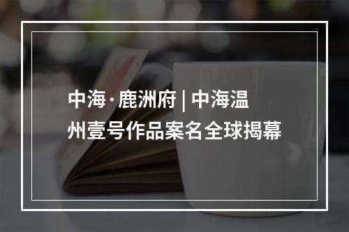 中海·鹿洲府 | 中海温州壹号作品案名全球揭幕