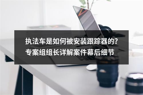 执法车是如何被安装跟踪器的？专案组组长详解案件幕后细节