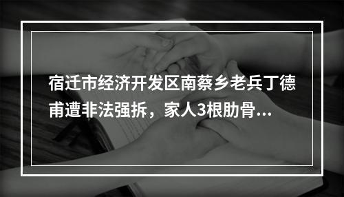 宿迁市经济开发区南蔡乡老兵丁德甫遭非法强拆，家人3根肋骨骨折住院。