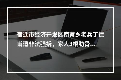 宿迁市经济开发区南蔡乡老兵丁德甫遭非法强拆，家人3根肋骨骨折住院。