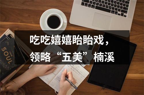 吃吃嬉嬉眙眙戏，领略“五美”楠溪