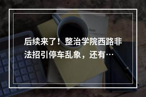 后续来了！整治学院西路非法招引停车乱象，还有…