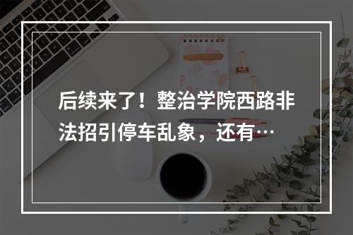 后续来了！整治学院西路非法招引停车乱象，还有…