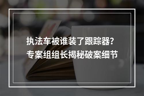 执法车被谁装了跟踪器？专案组组长揭秘破案细节