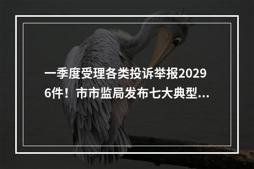 一季度受理各类投诉举报20296件！市市监局发布七大典型案例