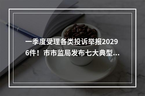 一季度受理各类投诉举报20296件！市市监局发布七大典型案例