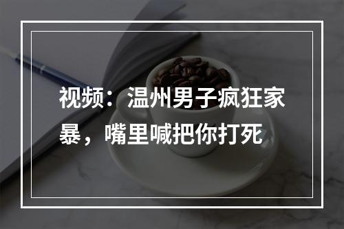 视频：温州男子疯狂家暴，嘴里喊把你打死