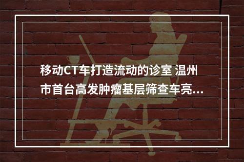 移动CT车打造流动的诊室 温州市首台高发肿瘤基层筛查车亮相