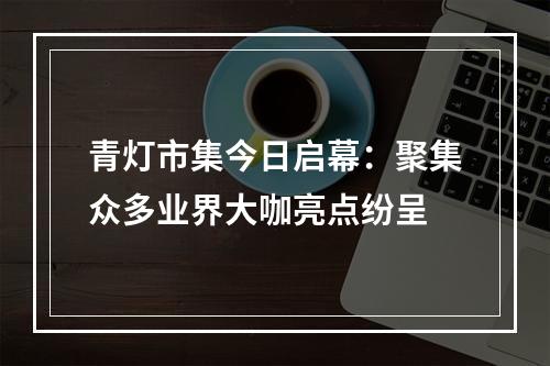 青灯市集今日启幕：聚集众多业界大咖亮点纷呈