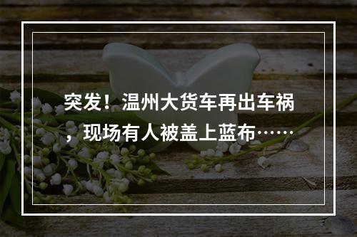 突发！温州大货车再出车祸，现场有人被盖上蓝布……