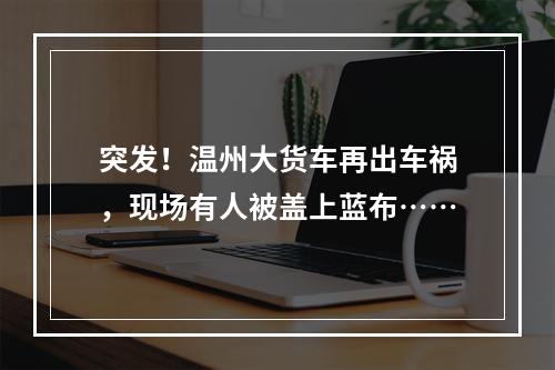 突发！温州大货车再出车祸，现场有人被盖上蓝布……