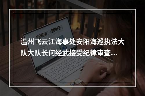温州飞云江海事处安阳海巡执法大队大队长何经武接受纪律审查和监察调查