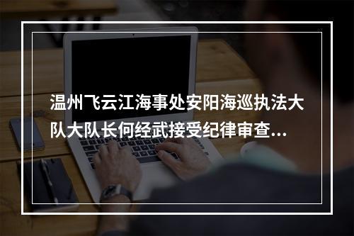 温州飞云江海事处安阳海巡执法大队大队长何经武接受纪律审查和监察调查