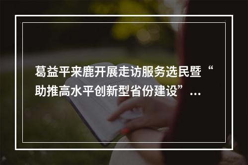 葛益平来鹿开展走访服务选民暨“助推高水平创新型省份建设”主题活动