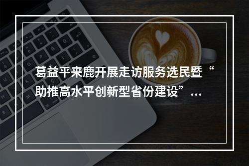 葛益平来鹿开展走访服务选民暨“助推高水平创新型省份建设”主题活动