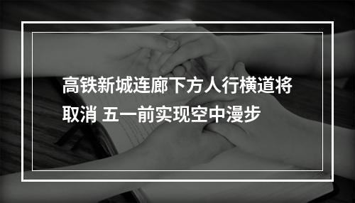 高铁新城连廊下方人行横道将取消 五一前实现空中漫步