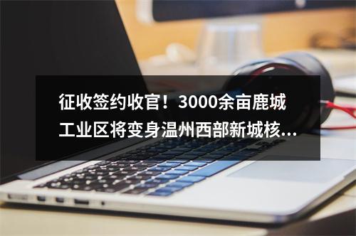 征收签约收官！3000余亩鹿城工业区将变身温州西部新城核心区