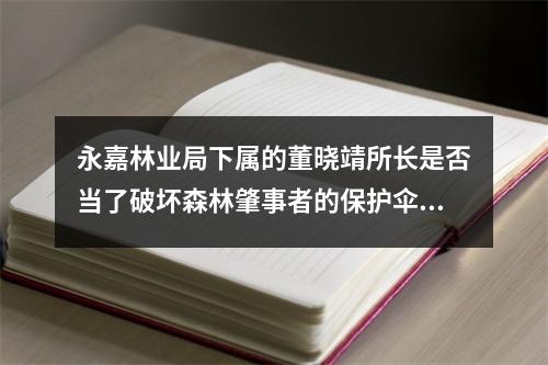 永嘉林业局下属的董晓靖所长是否当了破坏森林肇事者的保护伞？