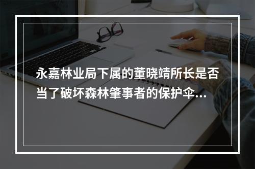永嘉林业局下属的董晓靖所长是否当了破坏森林肇事者的保护伞？