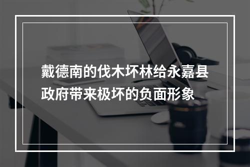 戴德南的伐木坏林给永嘉县政府带来极坏的负面形象