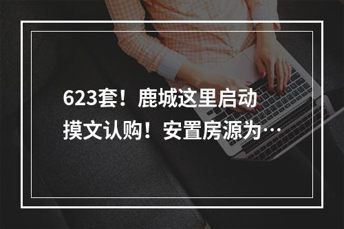 623套！鹿城这里启动摸文认购！安置房源为…