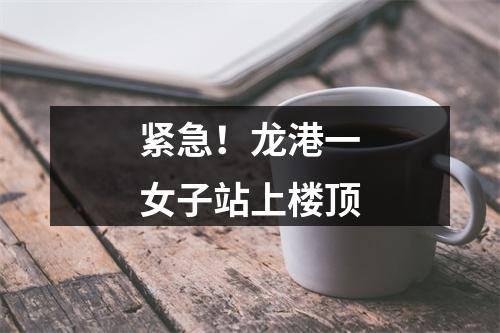 紧急！龙港一女子站上楼顶