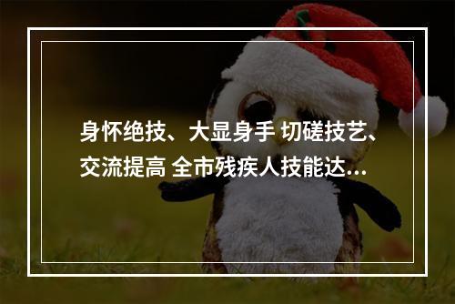 身怀绝技、大显身手 切磋技艺、交流提高 全市残疾人技能达人相约2021年温州市残疾...