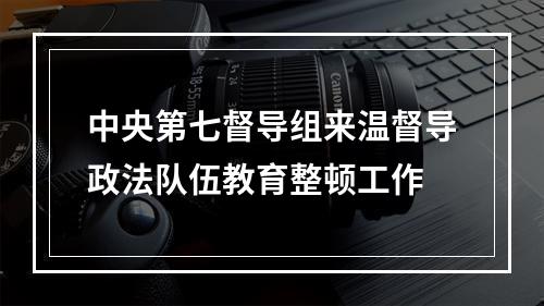 中央第七督导组来温督导政法队伍教育整顿工作