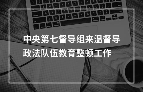 中央第七督导组来温督导政法队伍教育整顿工作