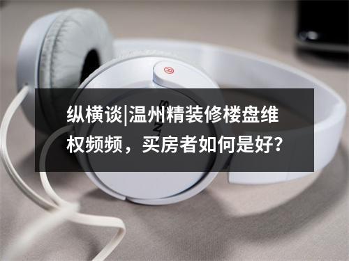 纵横谈|温州精装修楼盘维权频频，买房者如何是好？
