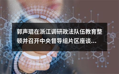 郭声琨在浙江调研政法队伍教育整顿并召开中央督导组片区座谈会