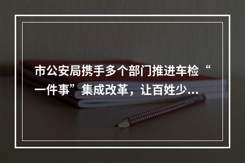 市公安局携手多个部门推进车检“一件事”集成改革，让百姓少跑腿少等待 温州车检服...