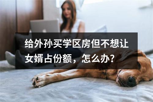 给外孙买学区房但不想让女婿占份额，怎么办？