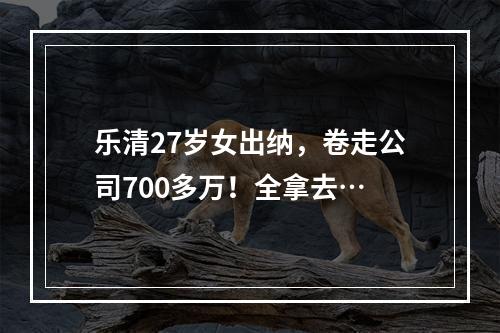 乐清27岁女出纳，卷走公司700多万！全拿去…