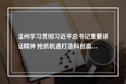 温州学习贯彻习近平总书记重要讲话精神 抢抓机遇打造科创高地教育高地