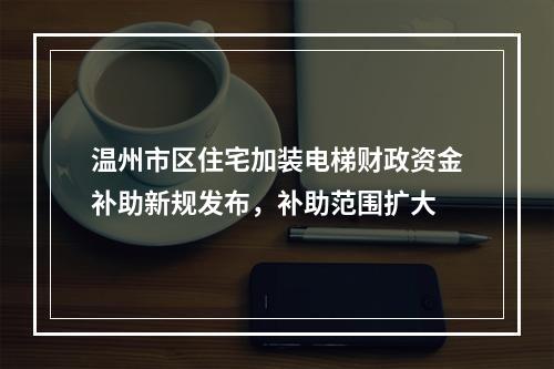 温州市区住宅加装电梯财政资金补助新规发布，补助范围扩大