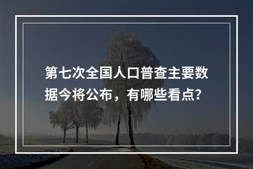 第七次全国人口普查主要数据今将公布，有哪些看点？