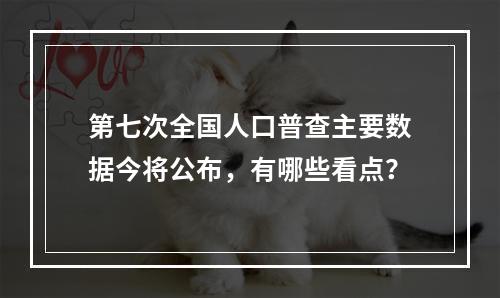 第七次全国人口普查主要数据今将公布，有哪些看点？