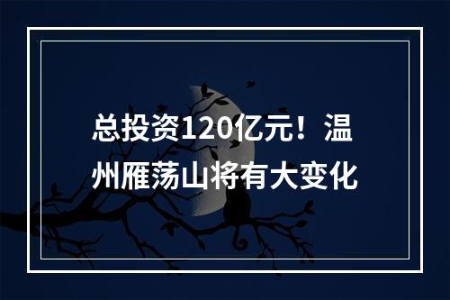 总投资120亿元！温州雁荡山将有大变化