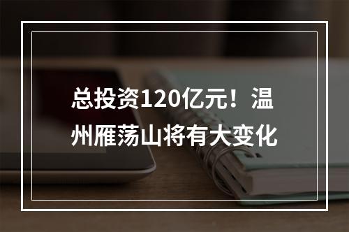 总投资120亿元！温州雁荡山将有大变化