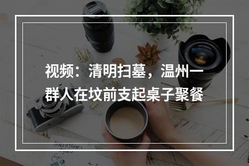 视频：清明扫墓，温州一群人在坟前支起桌子聚餐