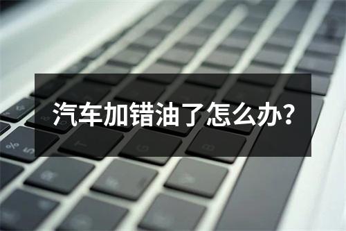 汽车加错油了怎么办？