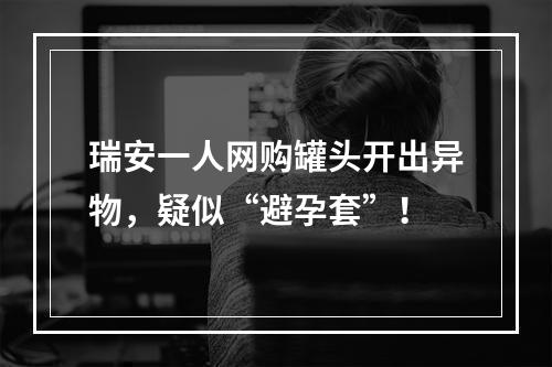 瑞安一人网购罐头开出异物，疑似“避孕套”！